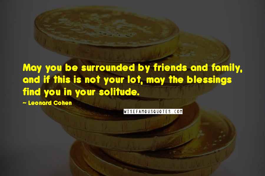 Leonard Cohen quotes: May you be surrounded by friends and family, and if this is not your lot, may the blessings find you in your solitude.