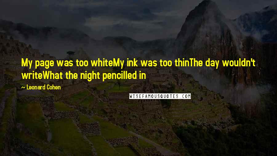 Leonard Cohen quotes: My page was too whiteMy ink was too thinThe day wouldn't writeWhat the night pencilled in