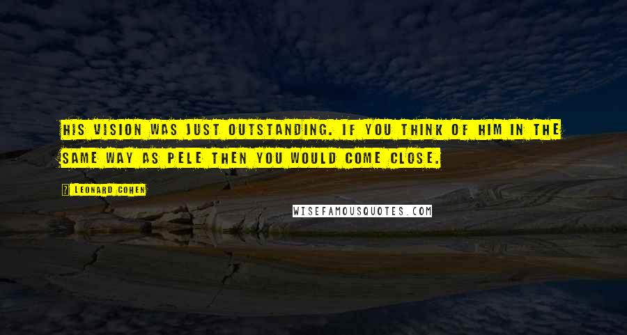 Leonard Cohen quotes: His vision was just outstanding. If you think of him in the same way as Pele then you would come close.