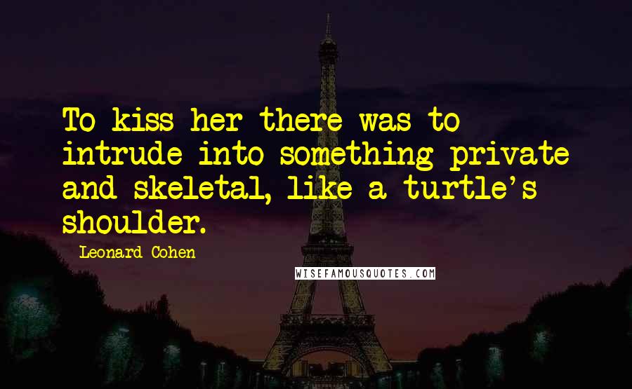 Leonard Cohen quotes: To kiss her there was to intrude into something private and skeletal, like a turtle's shoulder.