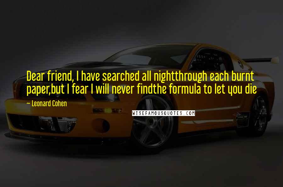 Leonard Cohen quotes: Dear friend, I have searched all nightthrough each burnt paper,but I fear I will never findthe formula to let you die