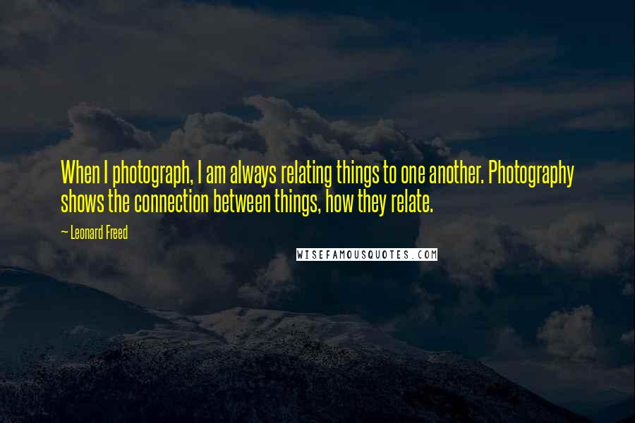 Leonard Freed quotes: When I photograph, I am always relating things to one another. Photography shows the connection between things, how they relate.