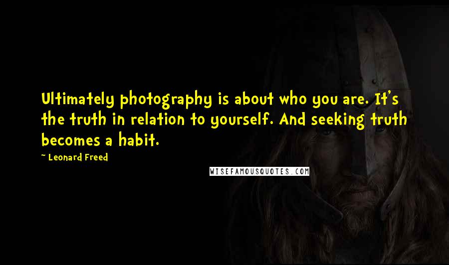 Leonard Freed quotes: Ultimately photography is about who you are. It's the truth in relation to yourself. And seeking truth becomes a habit.