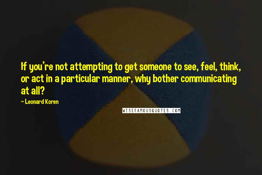 Leonard Koren quotes: If you're not attempting to get someone to see, feel, think, or act in a particular manner, why bother communicating at all?