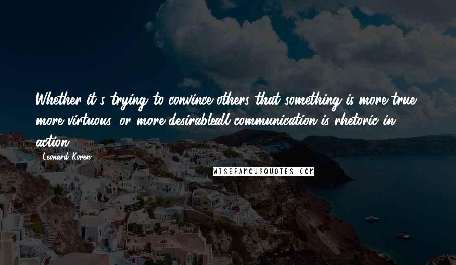 Leonard Koren quotes: Whether it's trying to convince others that something is more true, more virtuous, or more desirableall communication is rhetoric in action.