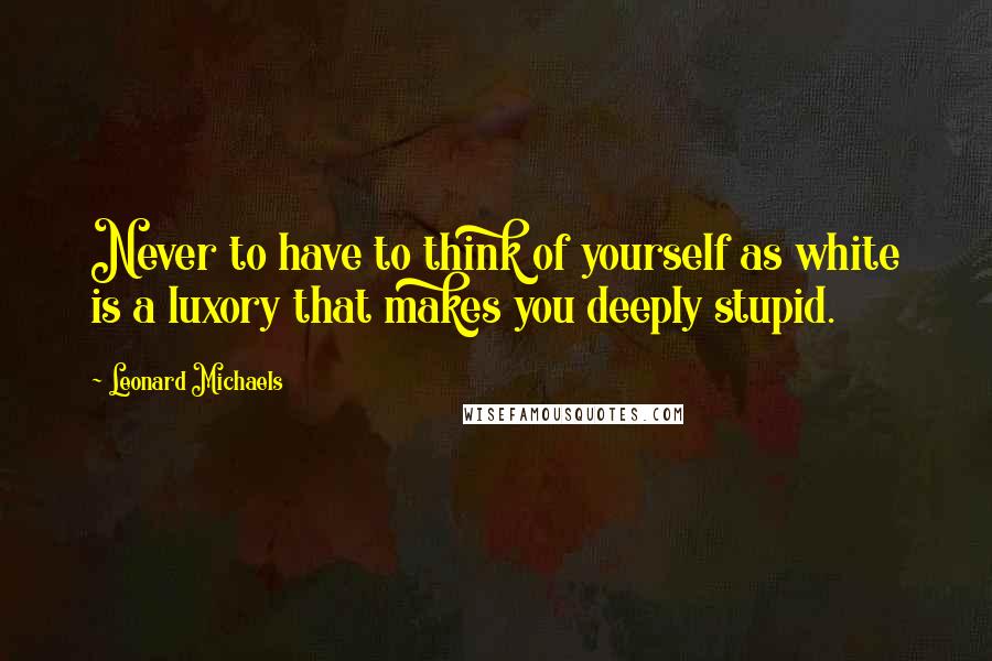 Leonard Michaels quotes: Never to have to think of yourself as white is a luxory that makes you deeply stupid.