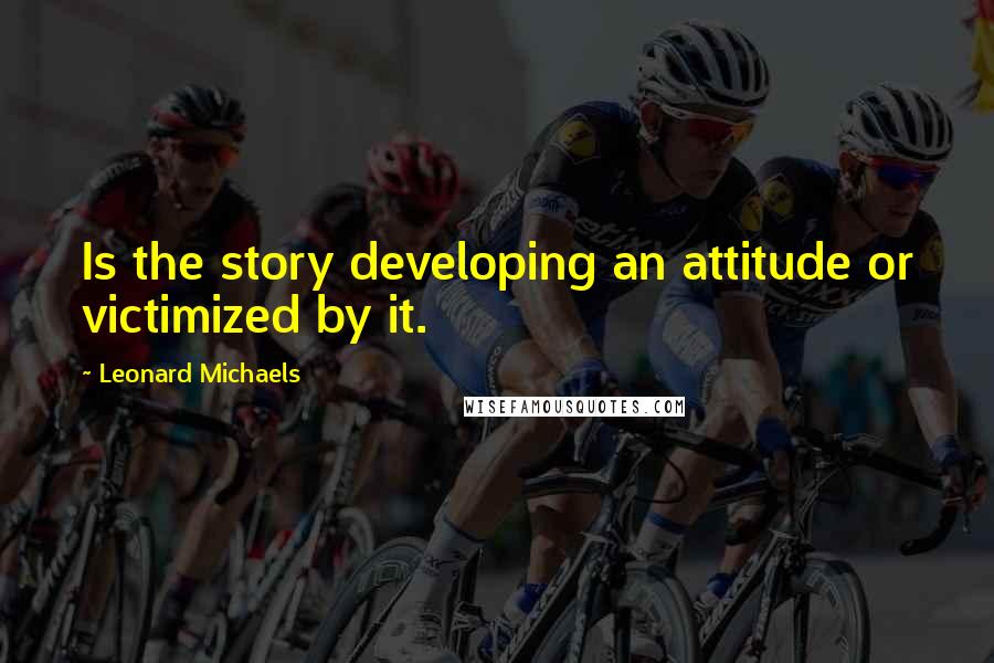 Leonard Michaels quotes: Is the story developing an attitude or victimized by it.