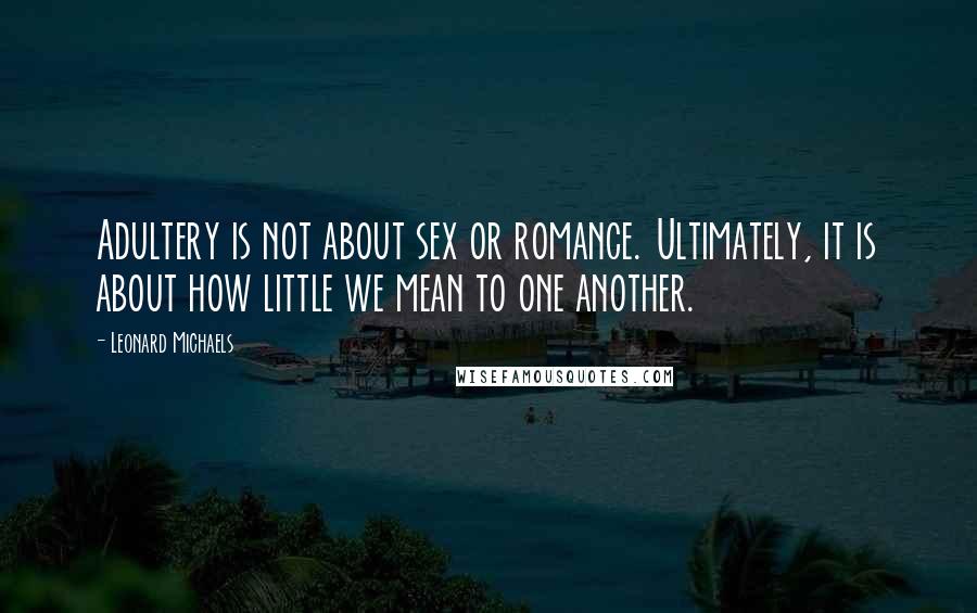 Leonard Michaels quotes: Adultery is not about sex or romance. Ultimately, it is about how little we mean to one another.