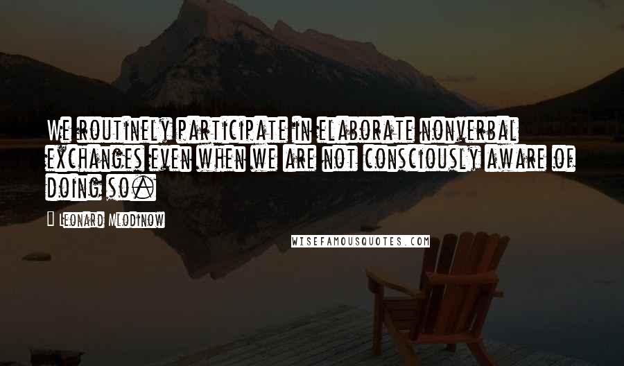 Leonard Mlodinow quotes: We routinely participate in elaborate nonverbal exchanges even when we are not consciously aware of doing so.