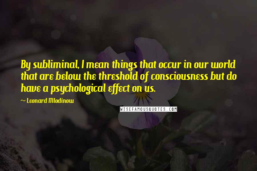 Leonard Mlodinow quotes: By subliminal, I mean things that occur in our world that are below the threshold of consciousness but do have a psychological effect on us.