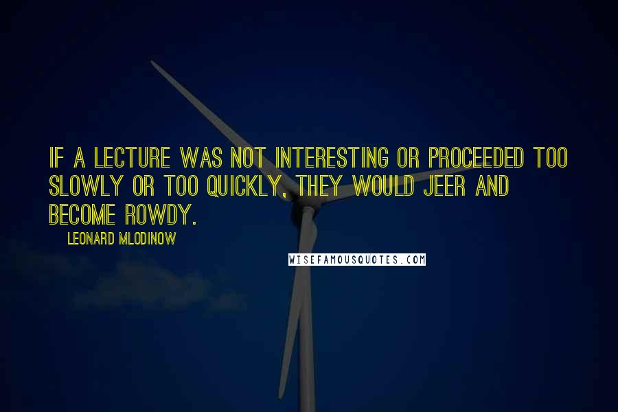 Leonard Mlodinow quotes: If a lecture was not interesting or proceeded too slowly or too quickly, they would jeer and become rowdy.