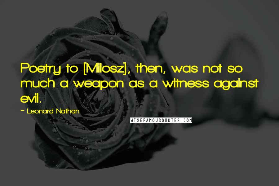 Leonard Nathan quotes: Poetry to [Milosz], then, was not so much a weapon as a witness against evil.