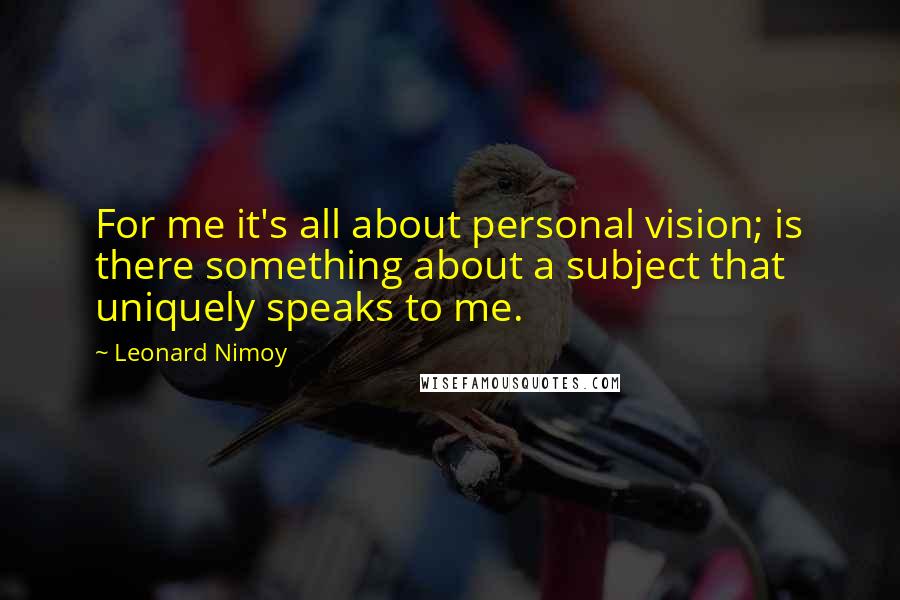 Leonard Nimoy quotes: For me it's all about personal vision; is there something about a subject that uniquely speaks to me.