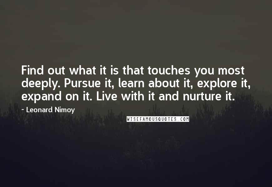 Leonard Nimoy quotes: Find out what it is that touches you most deeply. Pursue it, learn about it, explore it, expand on it. Live with it and nurture it.