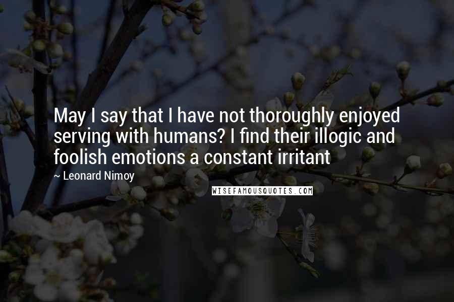 Leonard Nimoy quotes: May I say that I have not thoroughly enjoyed serving with humans? I find their illogic and foolish emotions a constant irritant