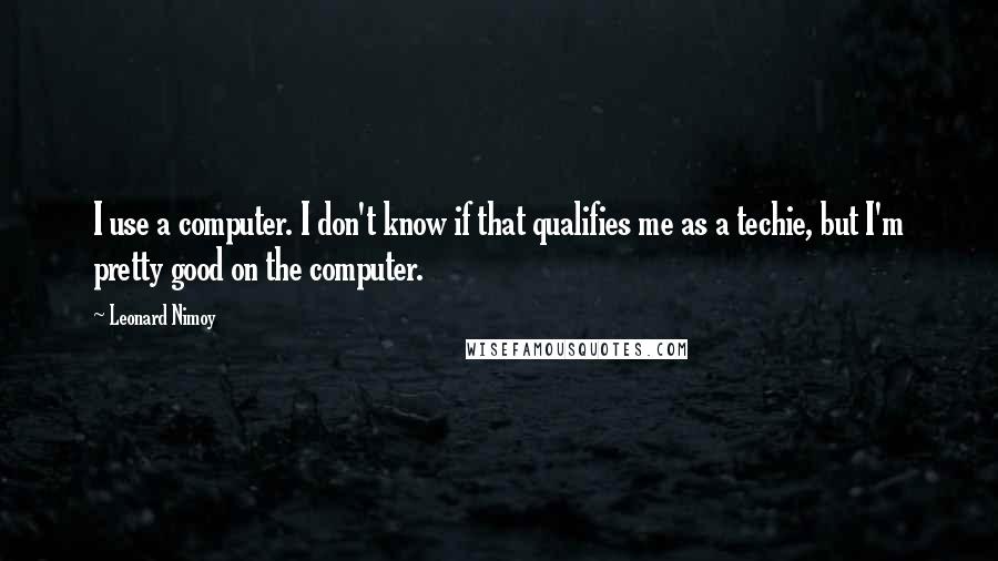 Leonard Nimoy quotes: I use a computer. I don't know if that qualifies me as a techie, but I'm pretty good on the computer.