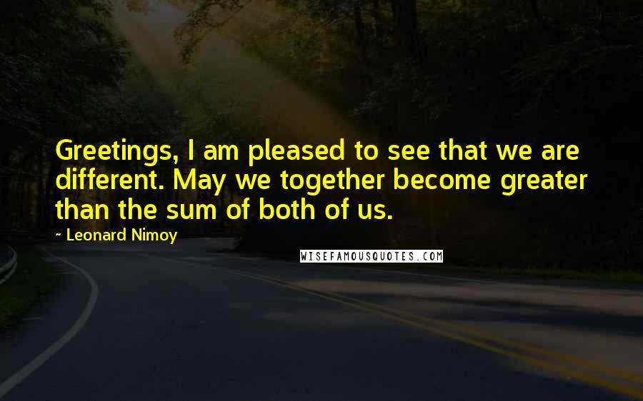 Leonard Nimoy quotes: Greetings, I am pleased to see that we are different. May we together become greater than the sum of both of us.