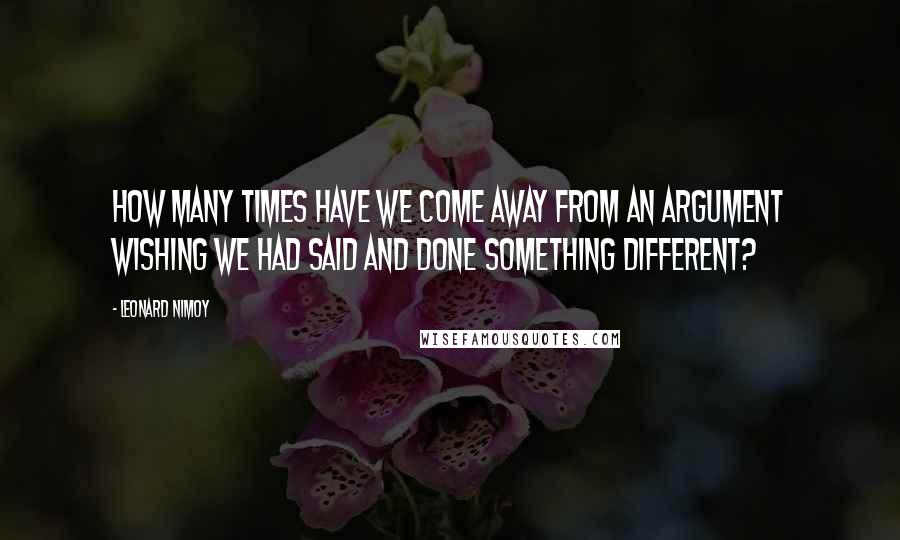 Leonard Nimoy quotes: How many times have we come away from an argument wishing we had said and done something different?