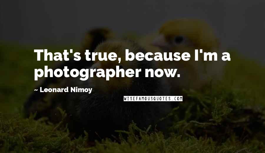 Leonard Nimoy quotes: That's true, because I'm a photographer now.
