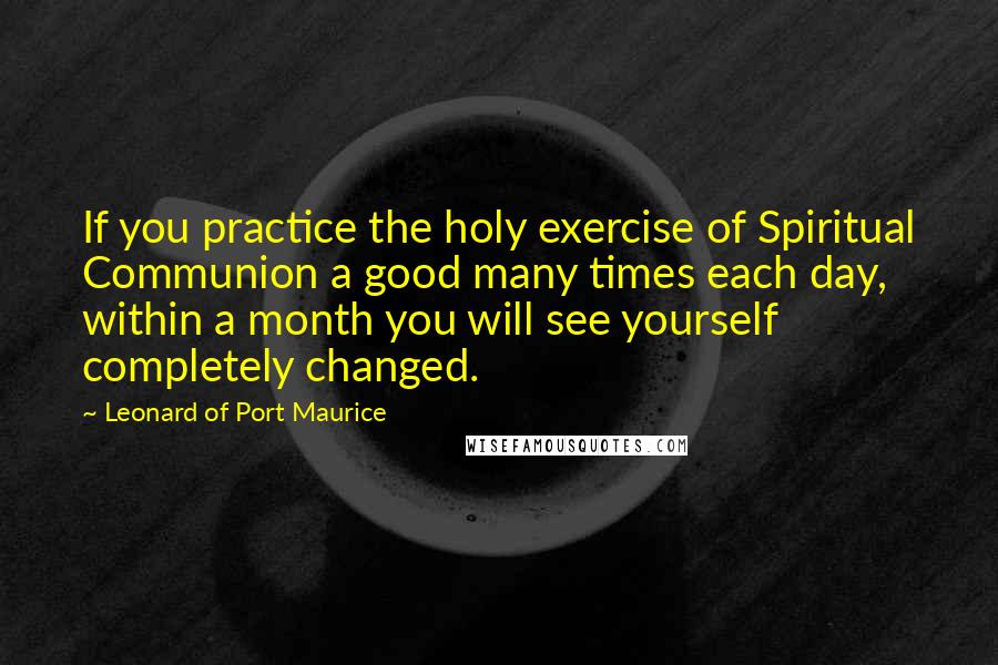 Leonard Of Port Maurice quotes: If you practice the holy exercise of Spiritual Communion a good many times each day, within a month you will see yourself completely changed.