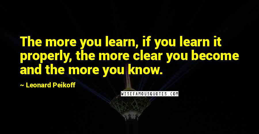 Leonard Peikoff quotes: The more you learn, if you learn it properly, the more clear you become and the more you know.