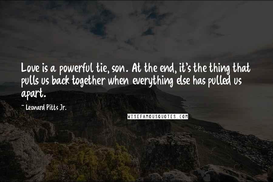 Leonard Pitts Jr. quotes: Love is a powerful tie, son. At the end, it's the thing that pulls us back together when everything else has pulled us apart.