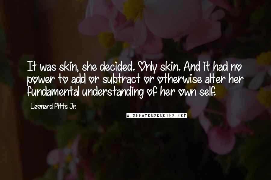 Leonard Pitts Jr. quotes: It was skin, she decided. Only skin. And it had no power to add or subtract or otherwise alter her fundamental understanding of her own self.