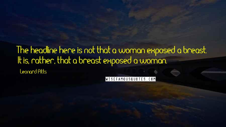 Leonard Pitts quotes: The headline here is not that a woman exposed a breast. It is, rather, that a breast exposed a woman. Leonard Pitts quotes: The headline here is not that a woman exposed a breast. It is, rather, that a breast exposed a woman.