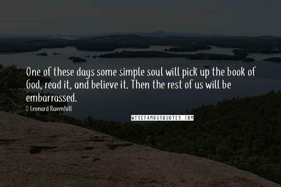 Leonard Ravenhill quotes: One of these days some simple soul will pick up the book of God, read it, and believe it. Then the rest of us will be embarrassed. Leonard Ravenhill quotes: One of these days some simple soul will pick up the book of God, read it, and believe it. Then the rest of us will be embarrassed.