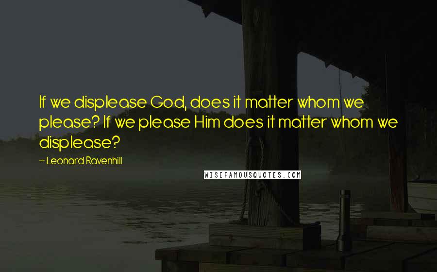 Leonard Ravenhill quotes: If we displease God, does it matter whom we please? If we please Him does it matter whom we displease?