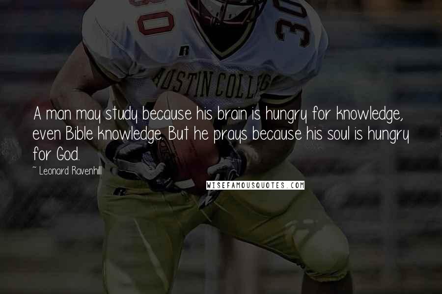 Leonard Ravenhill quotes: A man may study because his brain is hungry for knowledge, even Bible knowledge. But he prays because his soul is hungry for God.