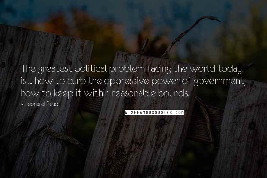 Leonard Read quotes: The greatest political problem facing the world today is ... how to curb the oppressive power of government, how to keep it within reasonable bounds.