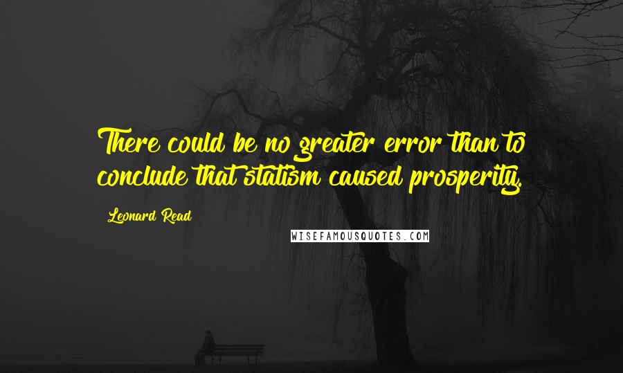 Leonard Read quotes: There could be no greater error than to conclude that statism caused prosperity.