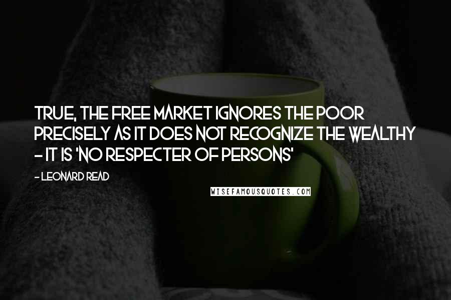 Leonard Read quotes: True, the free market ignores the poor precisely as it does not recognize the wealthy - it is 'no respecter of persons'