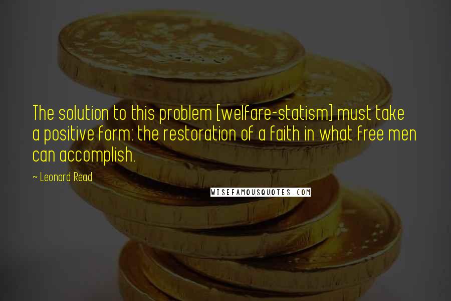 Leonard Read quotes: The solution to this problem [welfare-statism] must take a positive form: the restoration of a faith in what free men can accomplish.