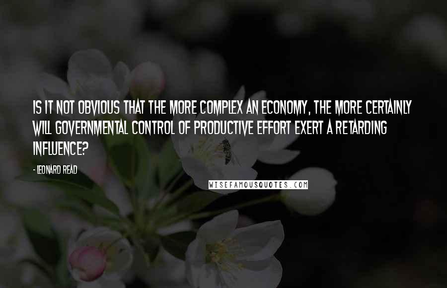 Leonard Read quotes: Is it not obvious that the more complex an economy, the more certainly will governmental control of productive effort exert a retarding influence?