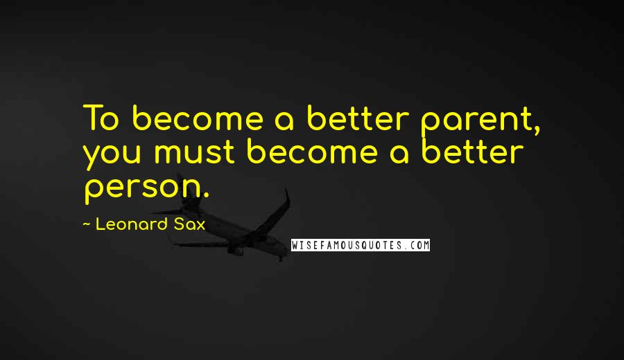 Leonard Sax quotes: To become a better parent, you must become a better person.
