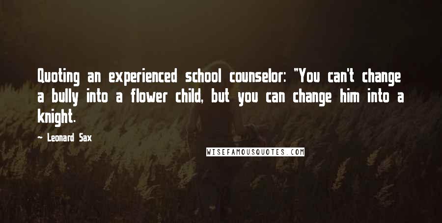 Leonard Sax quotes: Quoting an experienced school counselor: "You can't change a bully into a flower child, but you can change him into a knight.
