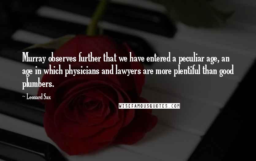 Leonard Sax quotes: Murray observes further that we have entered a peculiar age, an age in which physicians and lawyers are more plentiful than good plumbers. Leonard Sax quotes: Murray observes further that we have entered a peculiar age, an age in which physicians and lawyers are more plentiful than good plumbers.