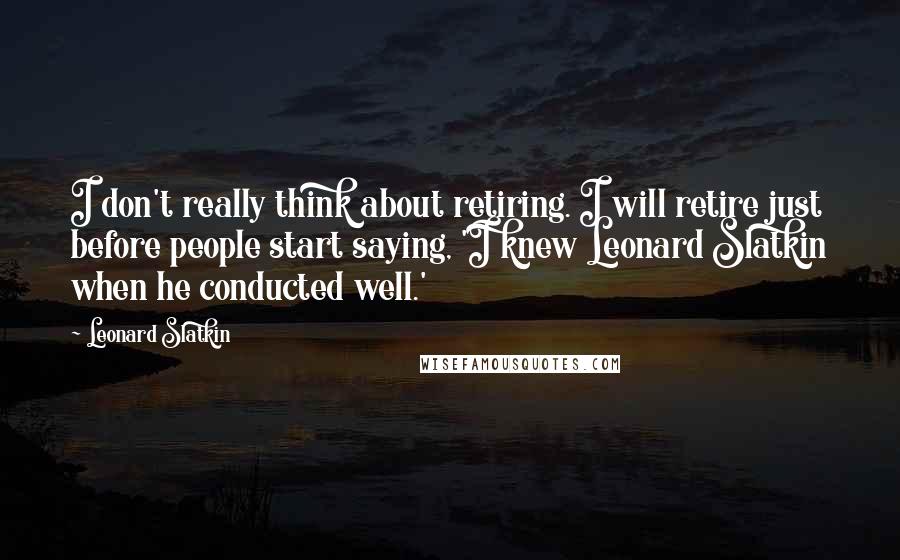 Leonard Slatkin quotes: I don't really think about retiring. I will retire just before people start saying, 'I knew Leonard Slatkin when he conducted well.'