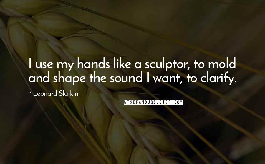 Leonard Slatkin quotes: I use my hands like a sculptor, to mold and shape the sound I want, to clarify.