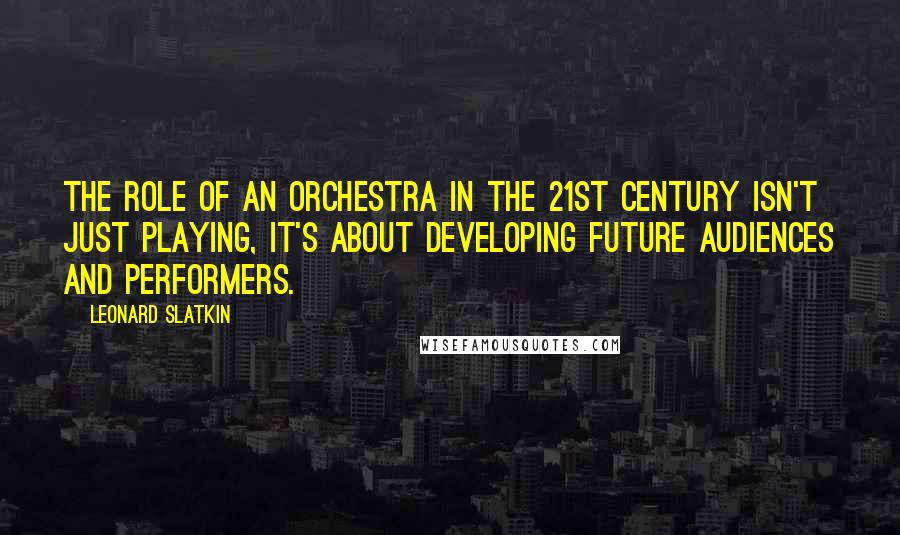 Leonard Slatkin quotes: The role of an orchestra in the 21st century isn't just playing, it's about developing future audiences and performers.