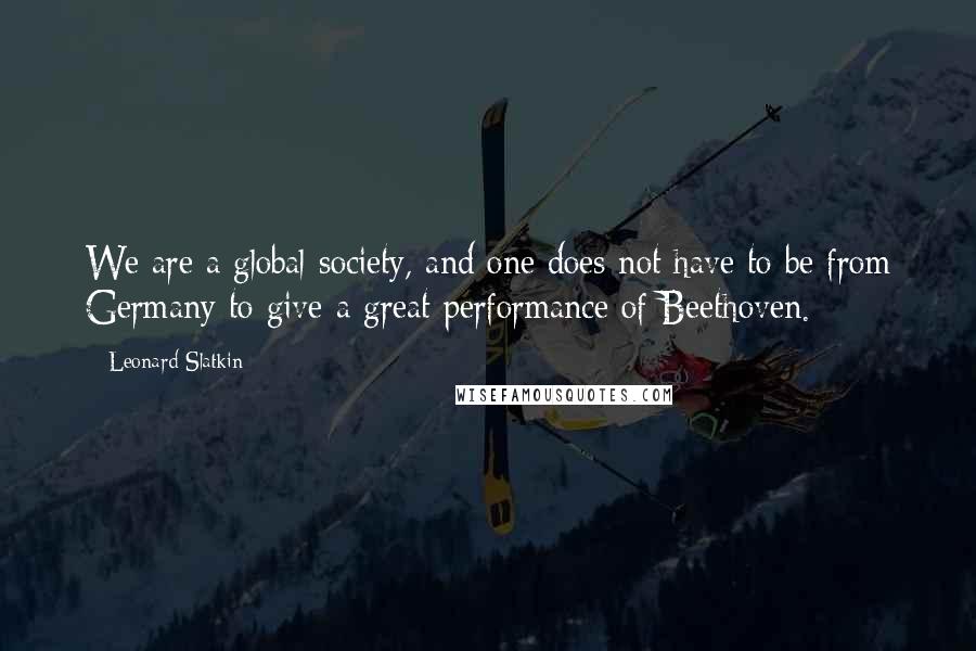 Leonard Slatkin quotes: We are a global society, and one does not have to be from Germany to give a great performance of Beethoven.