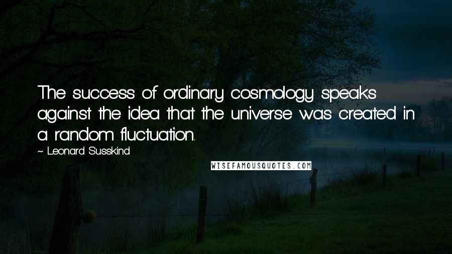 Leonard Susskind quotes: The success of ordinary cosmology speaks against the idea that the universe was created in a random fluctuation.