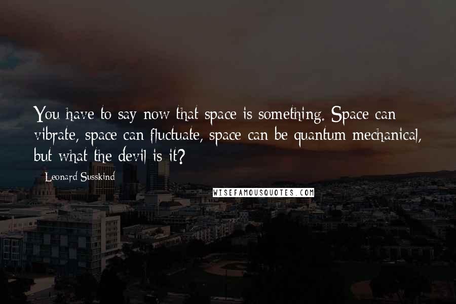 Leonard Susskind quotes: You have to say now that space is something. Space can vibrate, space can fluctuate, space can be quantum mechanical, but what the devil is it?