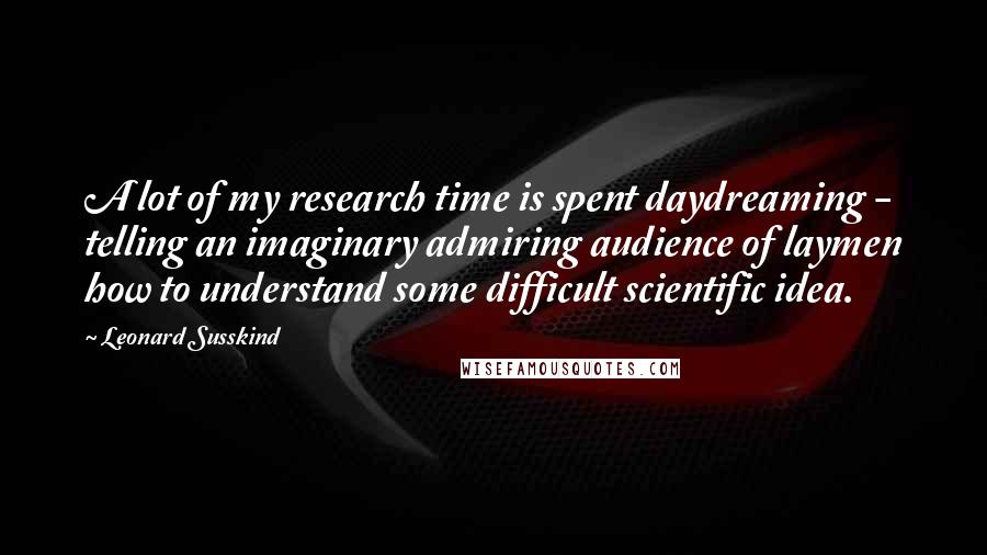 Leonard Susskind quotes: A lot of my research time is spent daydreaming - telling an imaginary admiring audience of laymen how to understand some difficult scientific idea.