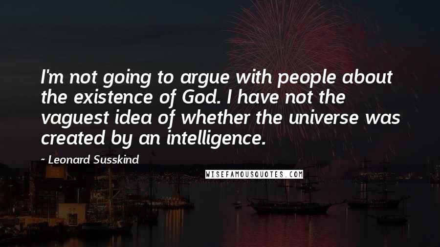 Leonard Susskind quotes: I'm not going to argue with people about the existence of God. I have not the vaguest idea of whether the universe was created by an intelligence.