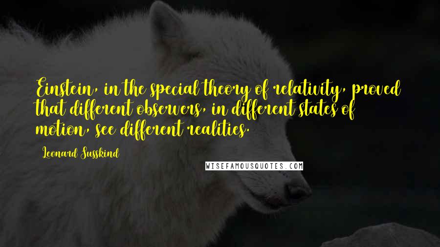 Leonard Susskind quotes: Einstein, in the special theory of relativity, proved that different observers, in different states of motion, see different realities.