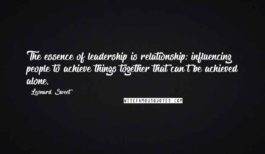 Leonard Sweet quotes: The essence of leadership is relationship; influencing people to achieve things together that can't be achieved alone.