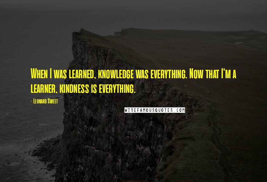 Leonard Sweet quotes: When I was learned, knowledge was everything. Now that I'm a learner, kindness is everything.